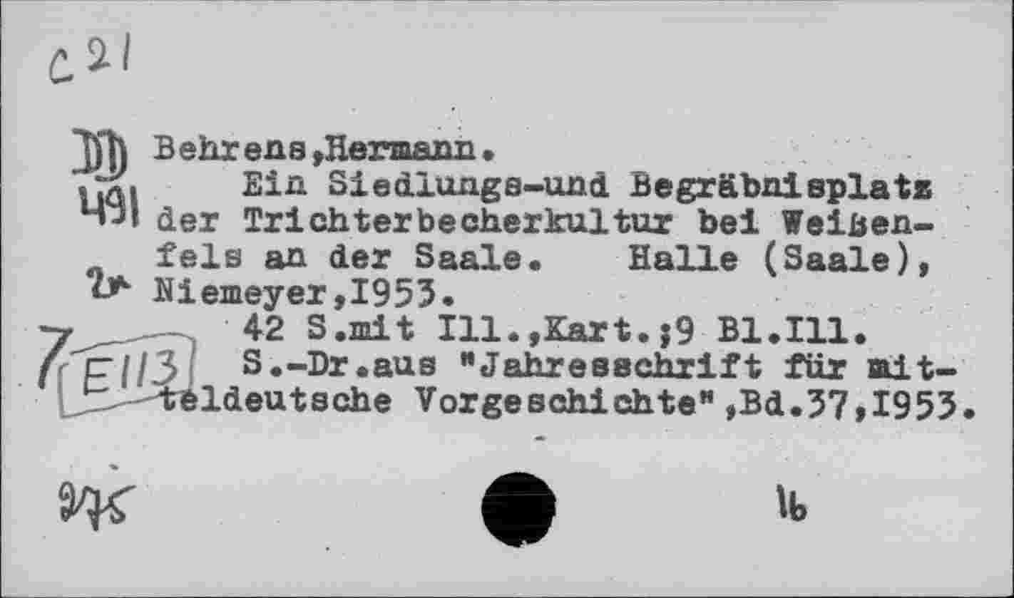 ﻿за
Behr ens »Hermann •
Ein Siedlungs-uni Begräbnisplate der Trichterbecherkultur bei Weiben-
fels an der Saale. Halle (Saale), Niemeyer,1953.
42 S.mit Ill.,Kart.j9 Bl.Ill.
er 1/3 S.-Dr.aus "Jahresschrift für mit-^ ■-"tbldeutsche Vorgeschichte" ,Bd.37,I953
Ж
>b